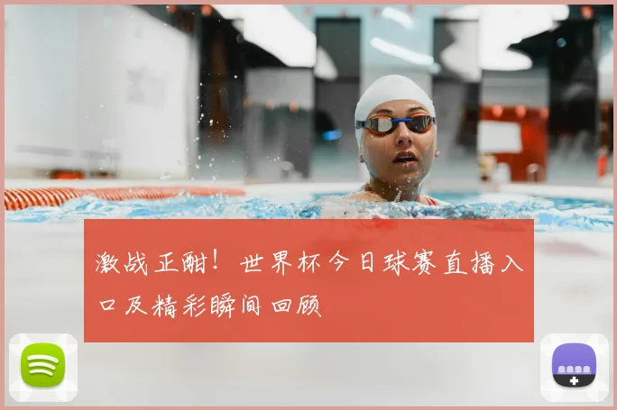 激战正酣！世界杯今日球赛直播入口及精彩瞬间回顾