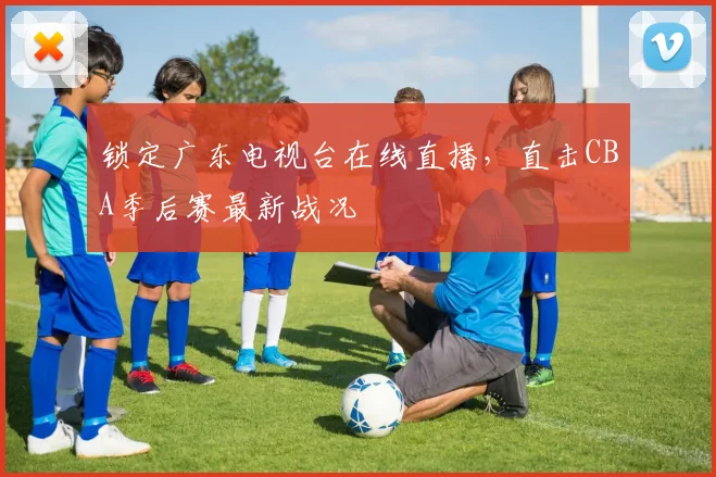 锁定广东电视台在线直播，直击CBA季后赛最新战况