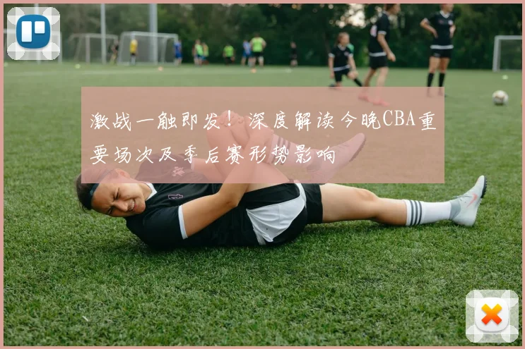 激战一触即发！深度解读今晚CBA重要场次及季后赛形势影响